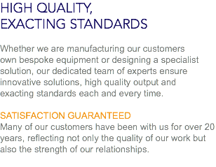 HIGH QUALITY,
EXACTING STANDARDS Whether we are manufacturing our customers
own bespoke equipment or designing a specialist solution, our dedicated team of experts ensure
innovative solutions, high quality output and
exacting standards each and every time. SATISFACTION GUARANTEED
Many of our customers have been with us for over 20 years, reflecting not only the quality of our work but also the strength of our relationships.

