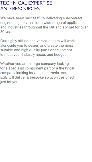 TECHNICAL EXPERTISE
AND RESOURCES We have been successfully delivering subcontract engineering services for a wide range of applications and industries throughout the UK and abroad for over 30 years. Our highly skilled and versatile team will work
alongside you to design and create the most
suitable and high quality parts or equipment
to meet your industry needs and budget. Whether you are a large company looking
for a specialist component part or a theatrical
company looking for an animatronic ape,
ESE will deliver a bespoke solution designed
just for you.