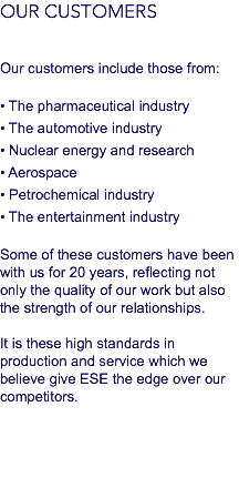 OUR CUSTOMERS Our customers include those from: • The pharmaceutical industry
• The automotive industry
• Nuclear energy and research
• Aerospace
• Petrochemical industry
• The entertainment industry Some of these customers have been with us for 20 years, reflecting not only the quality of our work but also the strength of our relationships. It is these high standards in production and service which we believe give ESE the edge over our competitors.